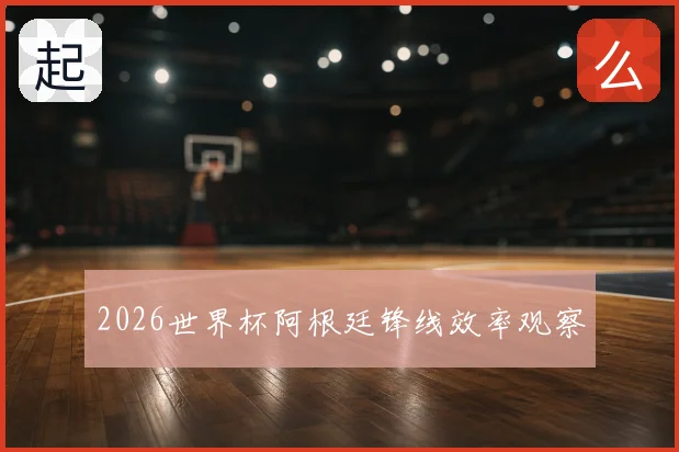 2026世界杯阿根廷锋线效率观察