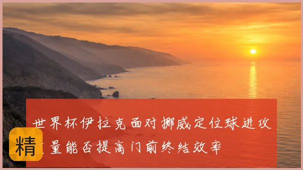 世界杯伊拉克面对挪威定位球进攻质量能否提高门前终结效率