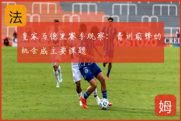 皇家马德里赛季观察：青训前锋的机会成主要课题
